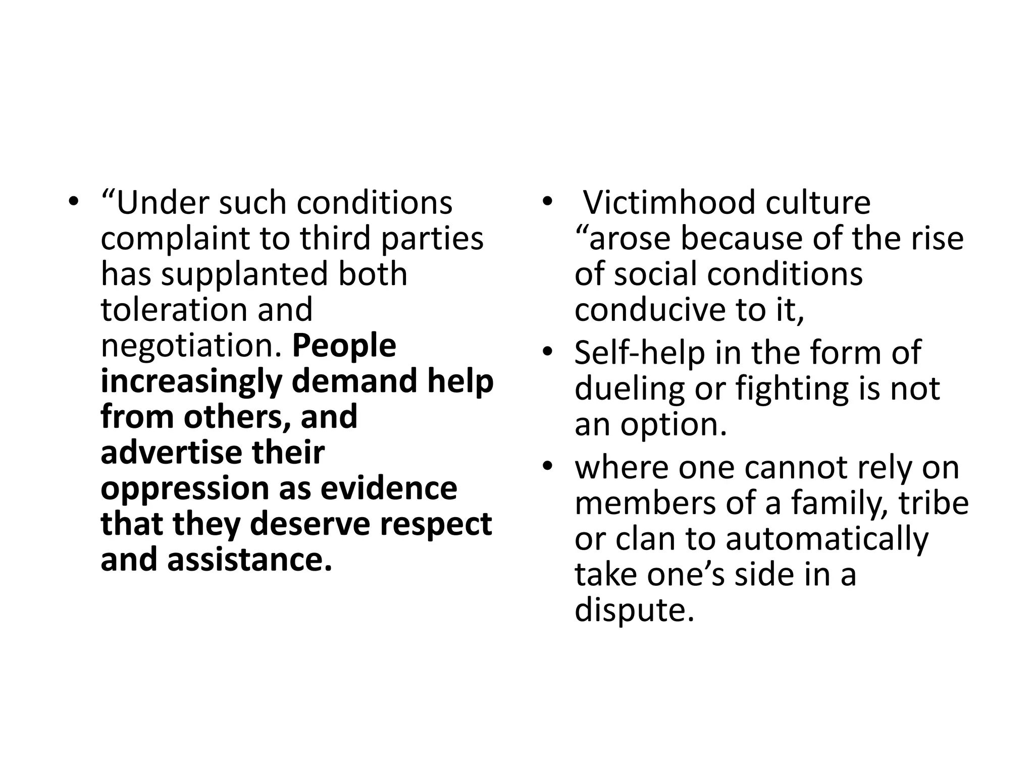• “Under such conditions
complaint to third parties
has supplanted both
toleration and
negotiation. People
increasingly demand help
from others, and
advertise their
oppression as evidence
that they deserve respect
and assistance.
• Victimhood culture
“arose because of the rise
of social conditions
conducive to it,
• Self-help in the form of
dueling or fighting is not
an option.
• where one cannot rely on
members of a family, tribe
or clan to automatically
take one’s side in a
dispute.
 