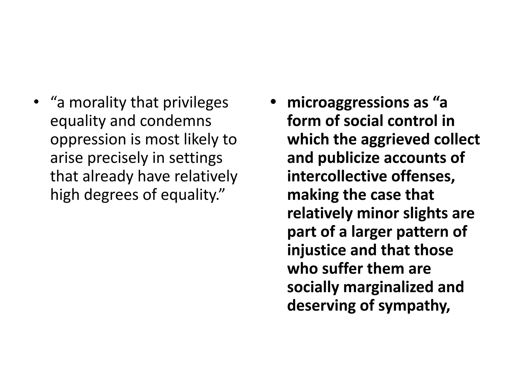 • “a morality that privileges
equality and condemns
oppression is most likely to
arise precisely in settings
that already have relatively
high degrees of equality.”
• microaggressions as “a
form of social control in
which the aggrieved collect
and publicize accounts of
intercollective offenses,
making the case that
relatively minor slights are
part of a larger pattern of
injustice and that those
who suffer them are
socially marginalized and
deserving of sympathy,
 
