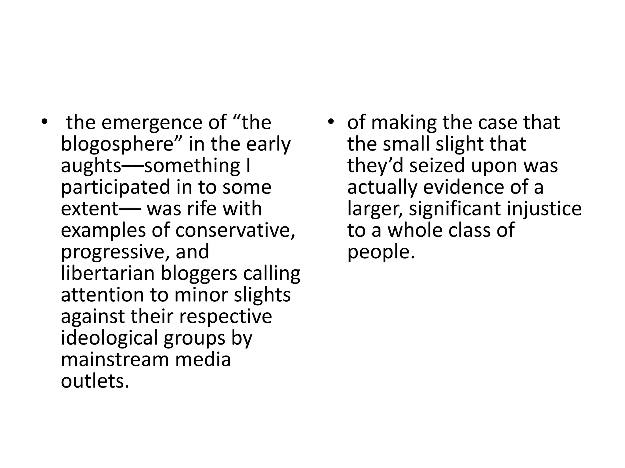 • the emergence of “the
blogosphere” in the early
aughts––something I
participated in to some
extent–– was rife with
examples of conservative,
progressive, and
libertarian bloggers calling
attention to minor slights
against their respective
ideological groups by
mainstream media
outlets.
• of making the case that
the small slight that
they’d seized upon was
actually evidence of a
larger, significant injustice
to a whole class of
people.
 