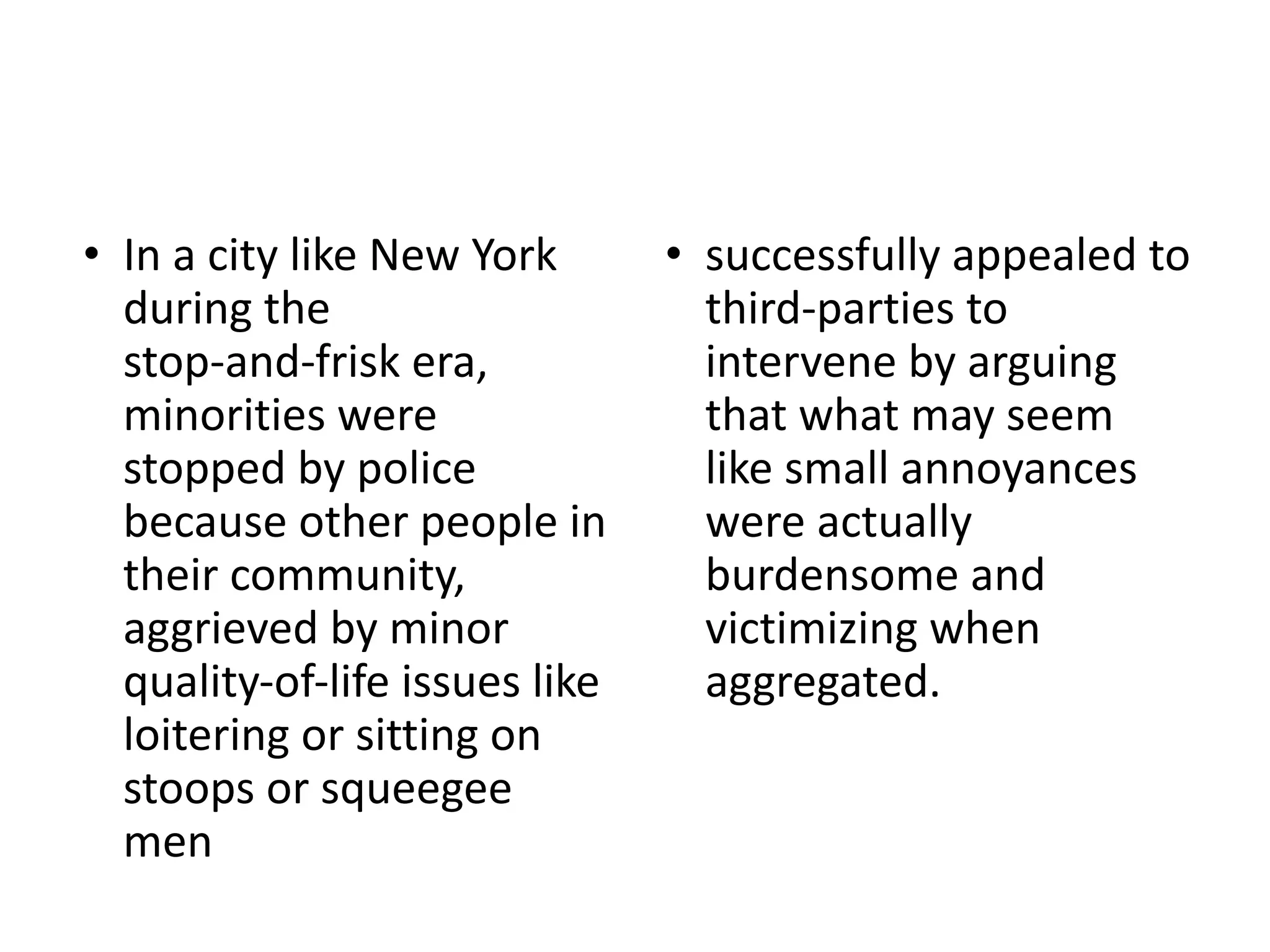 • In a city like New York
during the
stop-and-frisk era,
minorities were
stopped by police
because other people in
their community,
aggrieved by minor
quality-of-life issues like
loitering or sitting on
stoops or squeegee
men
• successfully appealed to
third-parties to
intervene by arguing
that what may seem
like small annoyances
were actually
burdensome and
victimizing when
aggregated.
 