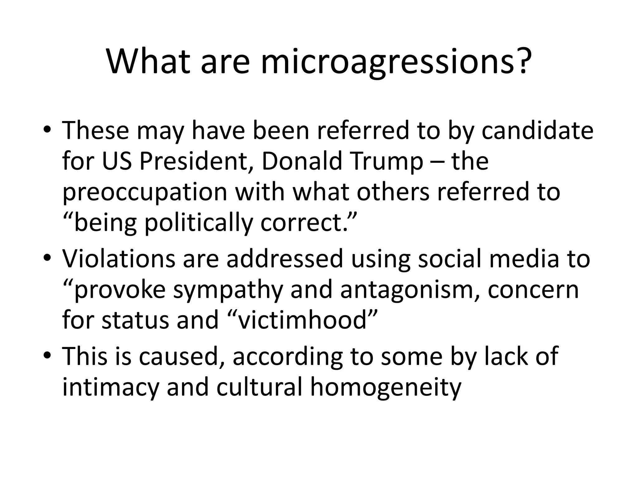 What are microagressions?
• These may have been referred to by candidate
for US President, Donald Trump – the
preoccupation with what others referred to
“being politically correct.”
• Violations are addressed using social media to
“provoke sympathy and antagonism, concern
for status and “victimhood”
• This is caused, according to some by lack of
intimacy and cultural homogeneity
 