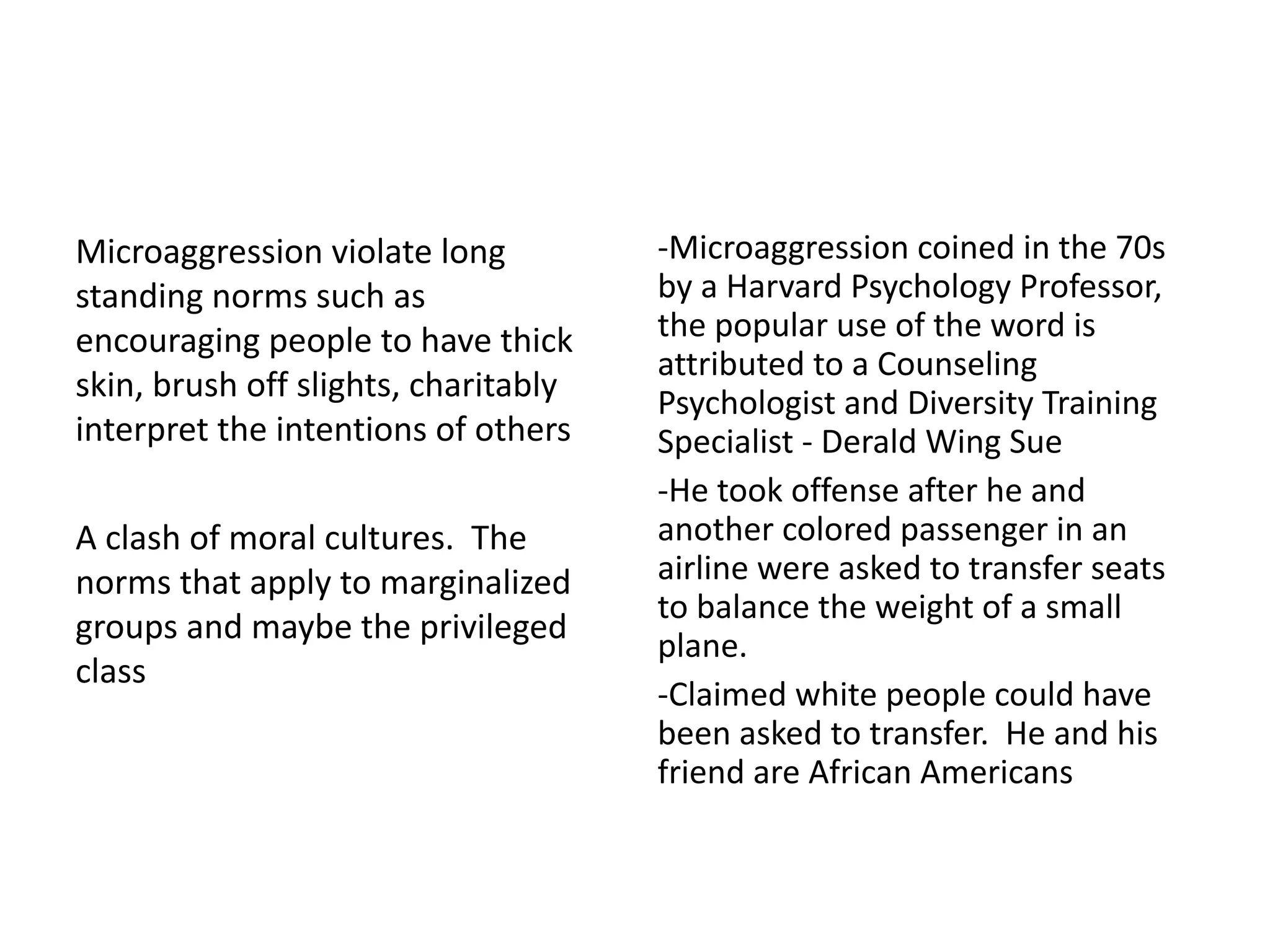 Microaggression violate long
standing norms such as
encouraging people to have thick
skin, brush off slights, charitably
interpret the intentions of others
A clash of moral cultures. The
norms that apply to marginalized
groups and maybe the privileged
class
-Microaggression coined in the 70s
by a Harvard Psychology Professor,
the popular use of the word is
attributed to a Counseling
Psychologist and Diversity Training
Specialist - Derald Wing Sue
-He took offense after he and
another colored passenger in an
airline were asked to transfer seats
to balance the weight of a small
plane.
-Claimed white people could have
been asked to transfer. He and his
friend are African Americans
 