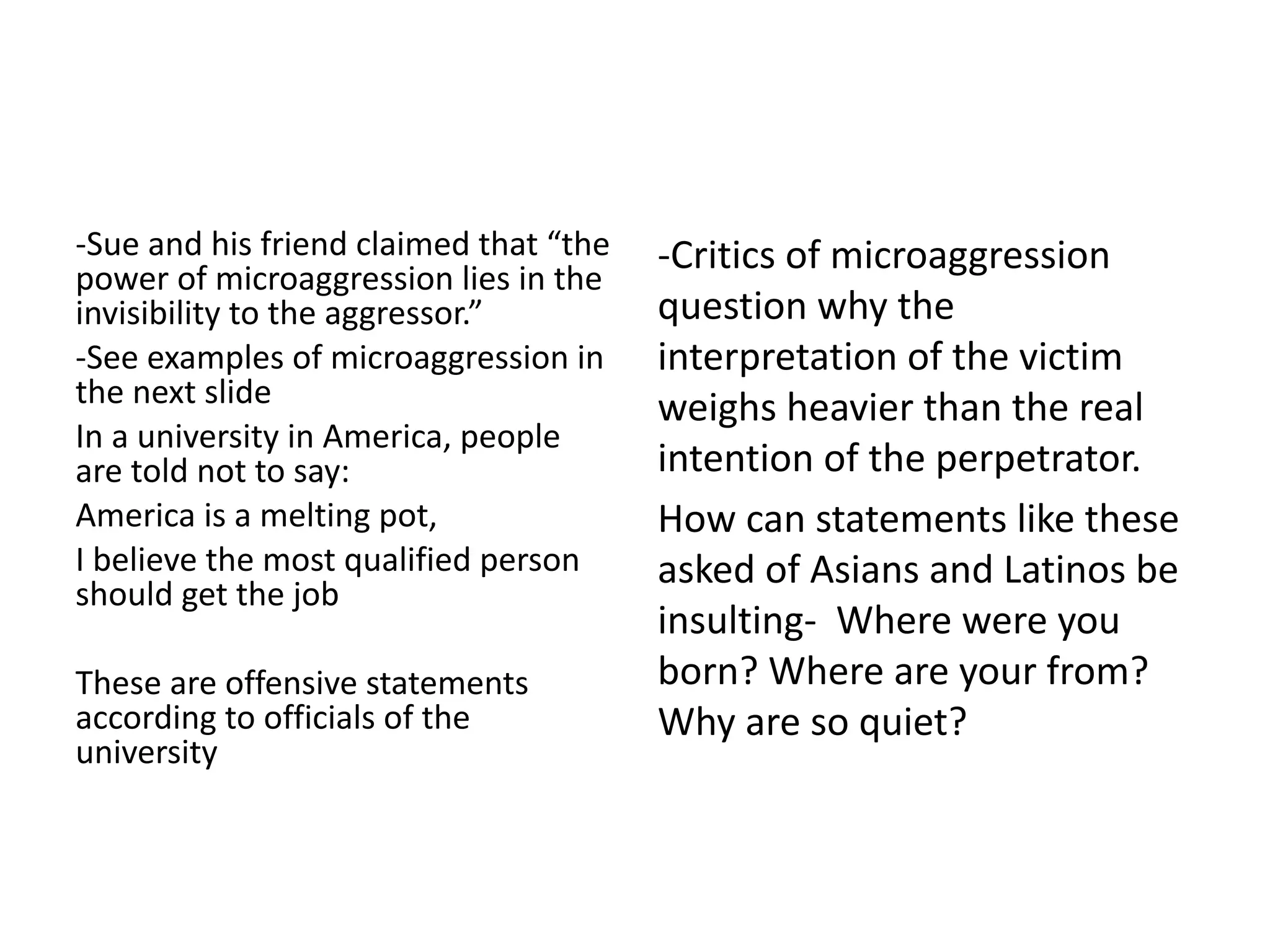 -Sue and his friend claimed that “the
power of microaggression lies in the
invisibility to the aggressor.”
-See examples of microaggression in
the next slide
In a university in America, people
are told not to say:
America is a melting pot,
I believe the most qualified person
should get the job
These are offensive statements
according to officials of the
university
-Critics of microaggression
question why the
interpretation of the victim
weighs heavier than the real
intention of the perpetrator.
How can statements like these
asked of Asians and Latinos be
insulting- Where were you
born? Where are your from?
Why are so quiet?
 