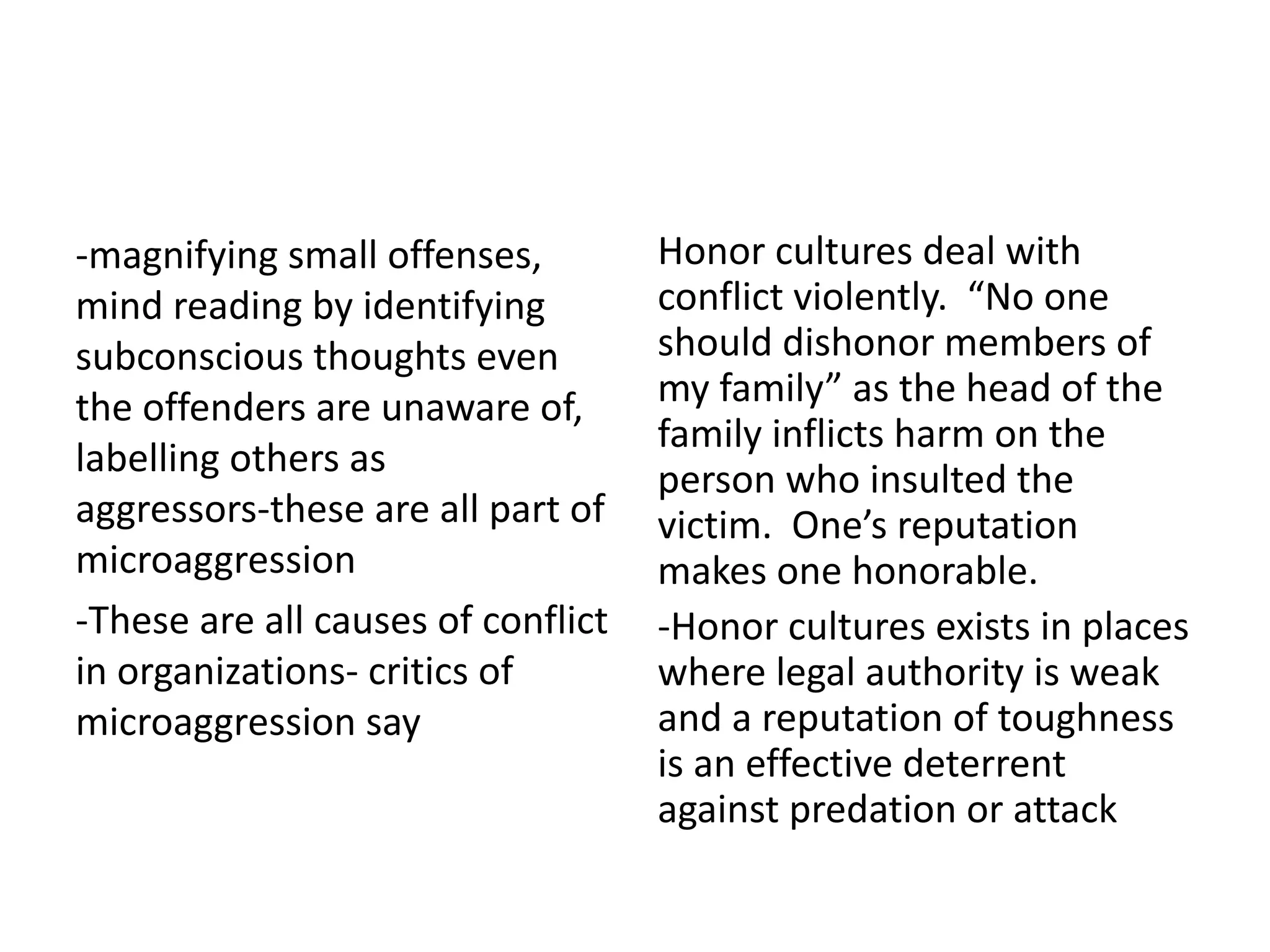 -magnifying small offenses,
mind reading by identifying
subconscious thoughts even
the offenders are unaware of,
labelling others as
aggressors-these are all part of
microaggression
-These are all causes of conflict
in organizations- critics of
microaggression say
Honor cultures deal with
conflict violently. “No one
should dishonor members of
my family” as the head of the
family inflicts harm on the
person who insulted the
victim. One’s reputation
makes one honorable.
-Honor cultures exists in places
where legal authority is weak
and a reputation of toughness
is an effective deterrent
against predation or attack
 