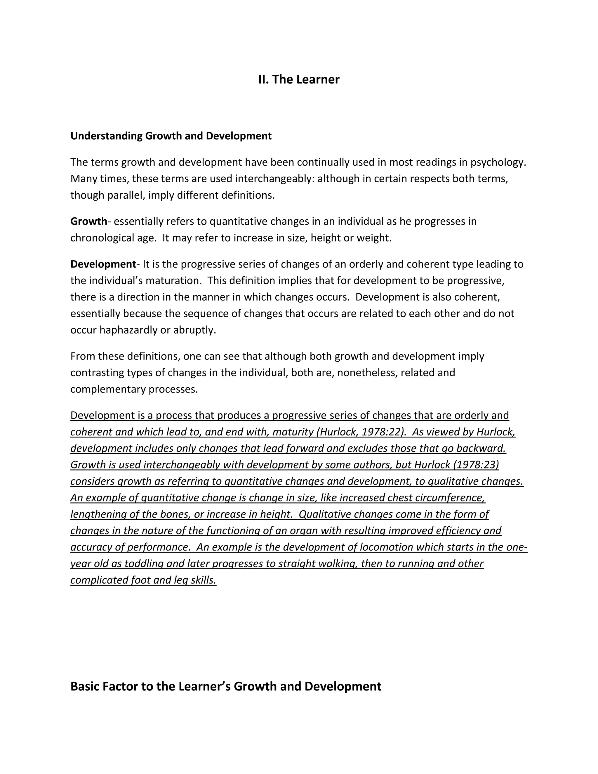 II. The Learner



Understanding Growth and Development

The terms growth and development have been continually used in most readings in psychology.
Many times, these terms are used interchangeably: although in certain respects both terms,
though parallel, imply different definitions.

Growth- essentially refers to quantitative changes in an individual as he progresses in
chronological age. It may refer to increase in size, height or weight.

Development- It is the progressive series of changes of an orderly and coherent type leading to
the individual’s maturation. This definition implies that for development to be progressive,
there is a direction in the manner in which changes occurs. Development is also coherent,
essentially because the sequence of changes that occurs are related to each other and do not
occur haphazardly or abruptly.

From these definitions, one can see that although both growth and development imply
contrasting types of changes in the individual, both are, nonetheless, related and
complementary processes.

Development is a process that produces a progressive series of changes that are orderly and
coherent and which lead to, and end with, maturity (Hurlock, 1978:22). As viewed by Hurlock,
development includes only changes that lead forward and excludes those that go backward.
Growth is used interchangeably with development by some authors, but Hurlock (1978:23)
considers growth as referring to quantitative changes and development, to qualitative changes.
An example of quantitative change is change in size, like increased chest circumference,
lengthening of the bones, or increase in height. Qualitative changes come in the form of
changes in the nature of the functioning of an organ with resulting improved efficiency and
accuracy of performance. An example is the development of locomotion which starts in the one-
year old as toddling and later progresses to straight walking, then to running and other
complicated foot and leg skills.




Basic Factor to the Learner’s Growth and Development
 