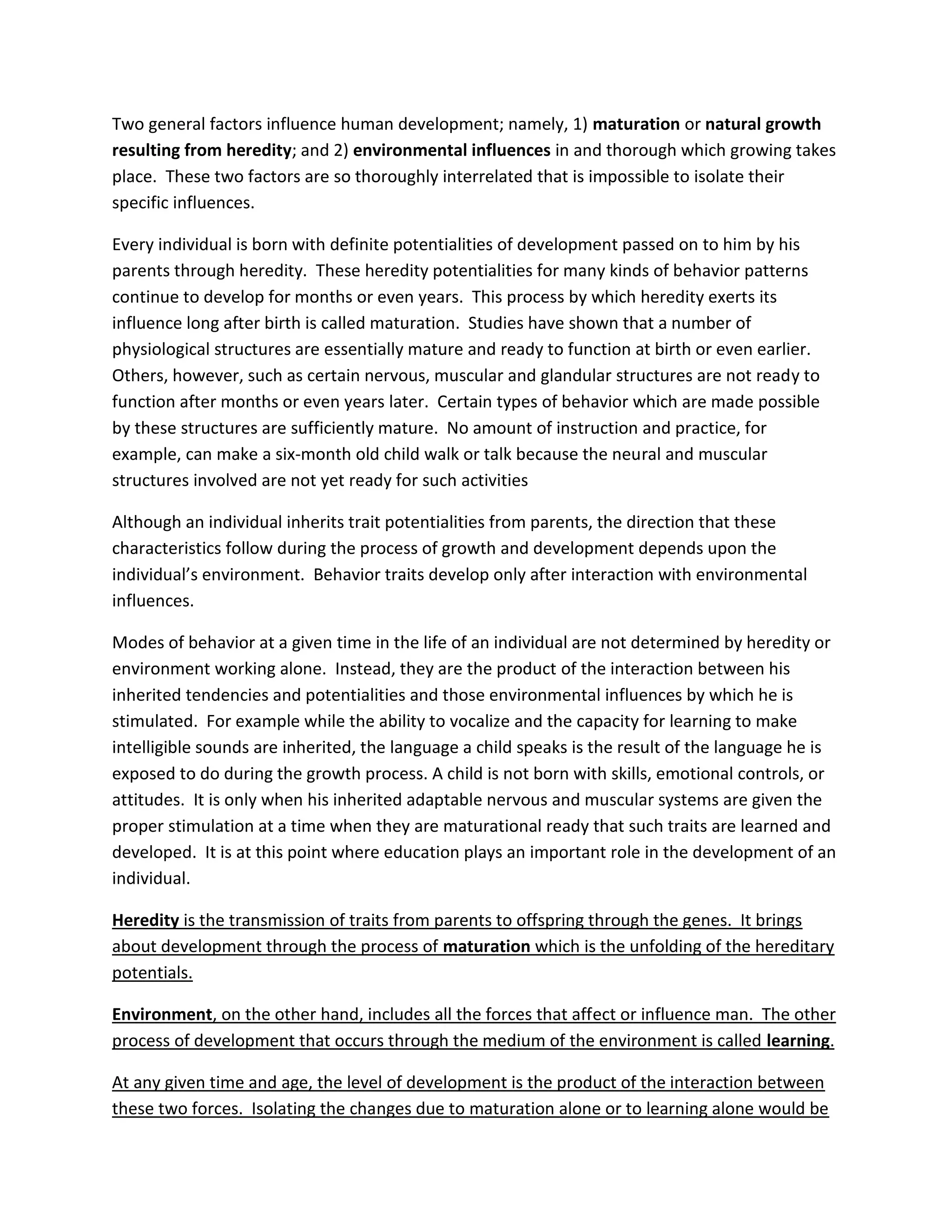 Two general factors influence human development; namely, 1) maturation or natural growth
resulting from heredity; and 2) environmental influences in and thorough which growing takes
place. These two factors are so thoroughly interrelated that is impossible to isolate their
specific influences.

Every individual is born with definite potentialities of development passed on to him by his
parents through heredity. These heredity potentialities for many kinds of behavior patterns
continue to develop for months or even years. This process by which heredity exerts its
influence long after birth is called maturation. Studies have shown that a number of
physiological structures are essentially mature and ready to function at birth or even earlier.
Others, however, such as certain nervous, muscular and glandular structures are not ready to
function after months or even years later. Certain types of behavior which are made possible
by these structures are sufficiently mature. No amount of instruction and practice, for
example, can make a six-month old child walk or talk because the neural and muscular
structures involved are not yet ready for such activities

Although an individual inherits trait potentialities from parents, the direction that these
characteristics follow during the process of growth and development depends upon the
individual’s environment. Behavior traits develop only after interaction with environmental
influences.

Modes of behavior at a given time in the life of an individual are not determined by heredity or
environment working alone. Instead, they are the product of the interaction between his
inherited tendencies and potentialities and those environmental influences by which he is
stimulated. For example while the ability to vocalize and the capacity for learning to make
intelligible sounds are inherited, the language a child speaks is the result of the language he is
exposed to do during the growth process. A child is not born with skills, emotional controls, or
attitudes. It is only when his inherited adaptable nervous and muscular systems are given the
proper stimulation at a time when they are maturational ready that such traits are learned and
developed. It is at this point where education plays an important role in the development of an
individual.

Heredity is the transmission of traits from parents to offspring through the genes. It brings
about development through the process of maturation which is the unfolding of the hereditary
potentials.

Environment, on the other hand, includes all the forces that affect or influence man. The other
process of development that occurs through the medium of the environment is called learning.

At any given time and age, the level of development is the product of the interaction between
these two forces. Isolating the changes due to maturation alone or to learning alone would be
 