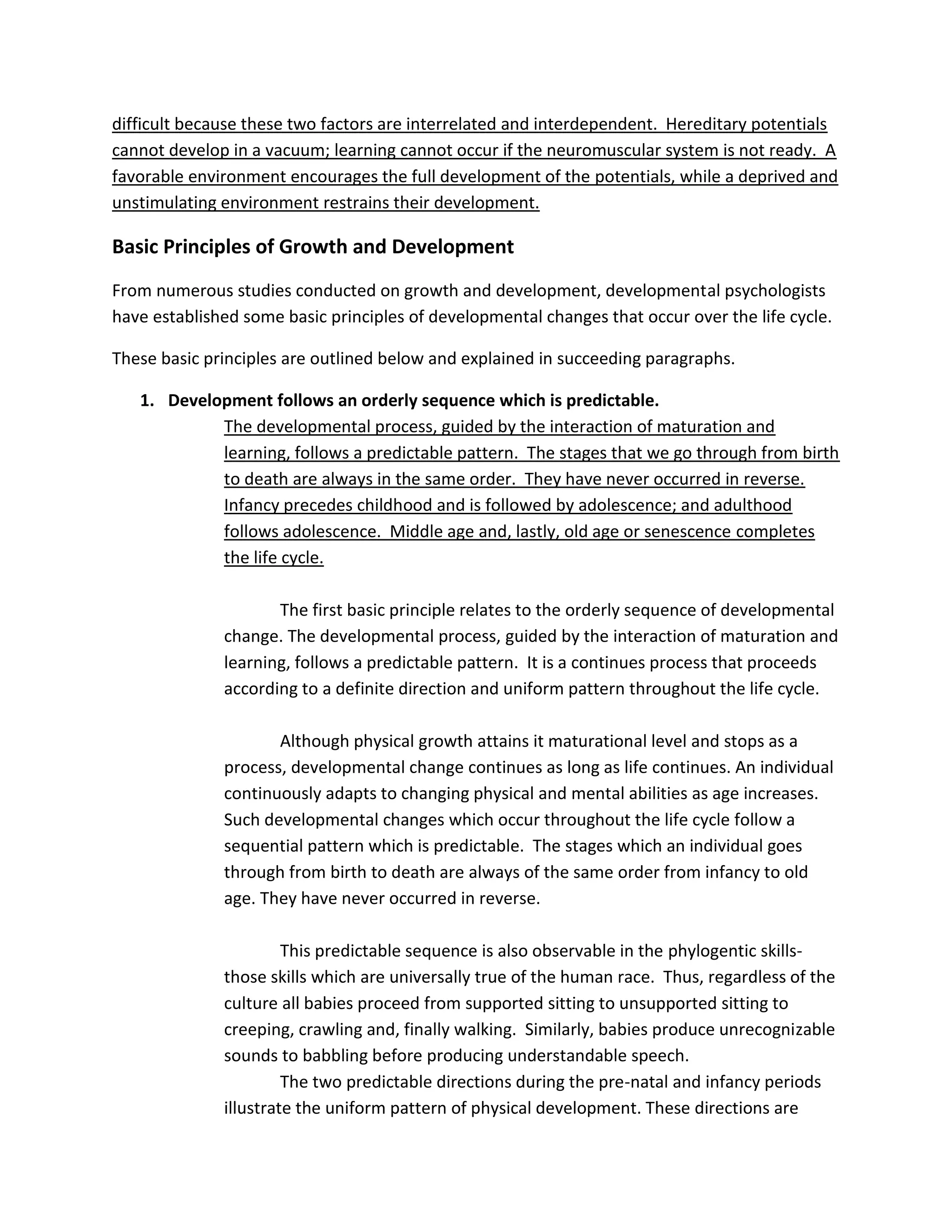 difficult because these two factors are interrelated and interdependent. Hereditary potentials
cannot develop in a vacuum; learning cannot occur if the neuromuscular system is not ready. A
favorable environment encourages the full development of the potentials, while a deprived and
unstimulating environment restrains their development.

Basic Principles of Growth and Development
From numerous studies conducted on growth and development, developmental psychologists
have established some basic principles of developmental changes that occur over the life cycle.

These basic principles are outlined below and explained in succeeding paragraphs.

   1. Development follows an orderly sequence which is predictable.
            The developmental process, guided by the interaction of maturation and
            learning, follows a predictable pattern. The stages that we go through from birth
            to death are always in the same order. They have never occurred in reverse.
            Infancy precedes childhood and is followed by adolescence; and adulthood
            follows adolescence. Middle age and, lastly, old age or senescence completes
            the life cycle.

                     The first basic principle relates to the orderly sequence of developmental
              change. The developmental process, guided by the interaction of maturation and
              learning, follows a predictable pattern. It is a continues process that proceeds
              according to a definite direction and uniform pattern throughout the life cycle.

                     Although physical growth attains it maturational level and stops as a
              process, developmental change continues as long as life continues. An individual
              continuously adapts to changing physical and mental abilities as age increases.
              Such developmental changes which occur throughout the life cycle follow a
              sequential pattern which is predictable. The stages which an individual goes
              through from birth to death are always of the same order from infancy to old
              age. They have never occurred in reverse.

                       This predictable sequence is also observable in the phylogentic skills-
              those skills which are universally true of the human race. Thus, regardless of the
              culture all babies proceed from supported sitting to unsupported sitting to
              creeping, crawling and, finally walking. Similarly, babies produce unrecognizable
              sounds to babbling before producing understandable speech.
                       The two predictable directions during the pre-natal and infancy periods
              illustrate the uniform pattern of physical development. These directions are
 
