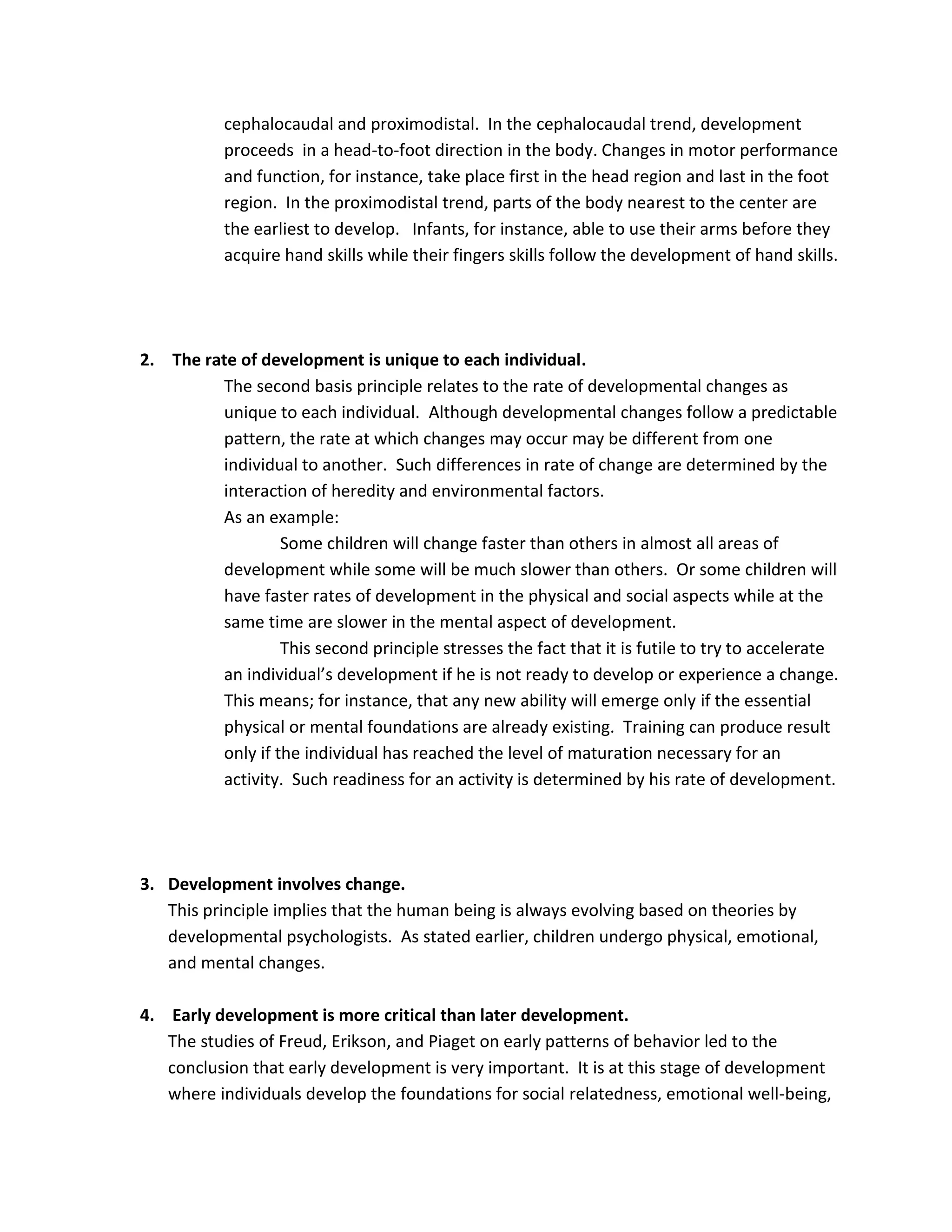 cephalocaudal and proximodistal. In the cephalocaudal trend, development
           proceeds in a head-to-foot direction in the body. Changes in motor performance
           and function, for instance, take place first in the head region and last in the foot
           region. In the proximodistal trend, parts of the body nearest to the center are
           the earliest to develop. Infants, for instance, able to use their arms before they
           acquire hand skills while their fingers skills follow the development of hand skills.




2. The rate of development is unique to each individual.
         The second basis principle relates to the rate of developmental changes as
         unique to each individual. Although developmental changes follow a predictable
         pattern, the rate at which changes may occur may be different from one
         individual to another. Such differences in rate of change are determined by the
         interaction of heredity and environmental factors.
         As an example:
                  Some children will change faster than others in almost all areas of
         development while some will be much slower than others. Or some children will
         have faster rates of development in the physical and social aspects while at the
         same time are slower in the mental aspect of development.
                  This second principle stresses the fact that it is futile to try to accelerate
         an individual’s development if he is not ready to develop or experience a change.
         This means; for instance, that any new ability will emerge only if the essential
         physical or mental foundations are already existing. Training can produce result
         only if the individual has reached the level of maturation necessary for an
         activity. Such readiness for an activity is determined by his rate of development.




3. Development involves change.
   This principle implies that the human being is always evolving based on theories by
   developmental psychologists. As stated earlier, children undergo physical, emotional,
   and mental changes.

4. Early development is more critical than later development.
   The studies of Freud, Erikson, and Piaget on early patterns of behavior led to the
   conclusion that early development is very important. It is at this stage of development
   where individuals develop the foundations for social relatedness, emotional well-being,
 