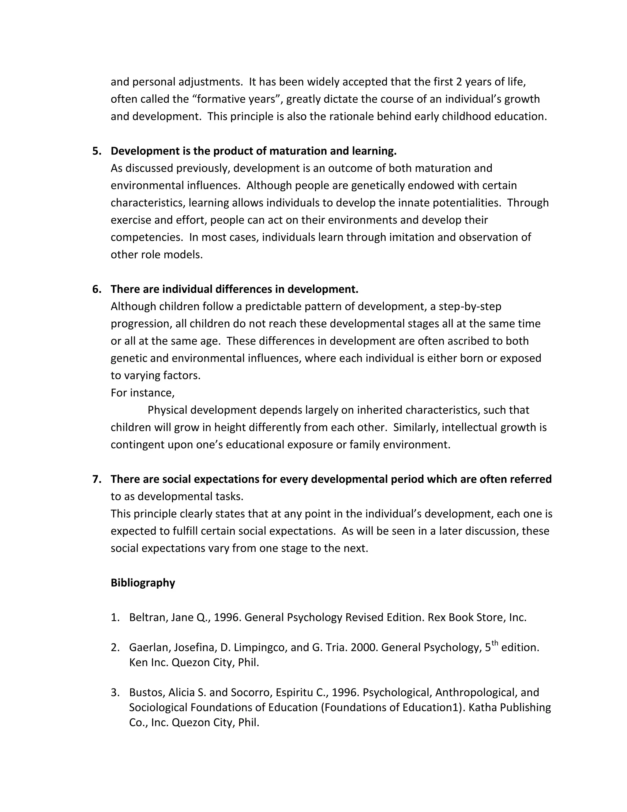 and personal adjustments. It has been widely accepted that the first 2 years of life,
   often called the “formative years”, greatly dictate the course of an individual’s growth
   and development. This principle is also the rationale behind early childhood education.

5. Development is the product of maturation and learning.
   As discussed previously, development is an outcome of both maturation and
   environmental influences. Although people are genetically endowed with certain
   characteristics, learning allows individuals to develop the innate potentialities. Through
   exercise and effort, people can act on their environments and develop their
   competencies. In most cases, individuals learn through imitation and observation of
   other role models.

6. There are individual differences in development.
   Although children follow a predictable pattern of development, a step-by-step
   progression, all children do not reach these developmental stages all at the same time
   or all at the same age. These differences in development are often ascribed to both
   genetic and environmental influences, where each individual is either born or exposed
   to varying factors.
   For instance,
            Physical development depends largely on inherited characteristics, such that
   children will grow in height differently from each other. Similarly, intellectual growth is
   contingent upon one’s educational exposure or family environment.

7. There are social expectations for every developmental period which are often referred
   to as developmental tasks.
   This principle clearly states that at any point in the individual’s development, each one is
   expected to fulfill certain social expectations. As will be seen in a later discussion, these
   social expectations vary from one stage to the next.

   Bibliography

   1. Beltran, Jane Q., 1996. General Psychology Revised Edition. Rex Book Store, Inc.

   2. Gaerlan, Josefina, D. Limpingco, and G. Tria. 2000. General Psychology, 5 th edition.
      Ken Inc. Quezon City, Phil.

   3. Bustos, Alicia S. and Socorro, Espiritu C., 1996. Psychological, Anthropological, and
      Sociological Foundations of Education (Foundations of Education1). Katha Publishing
      Co., Inc. Quezon City, Phil.
 
