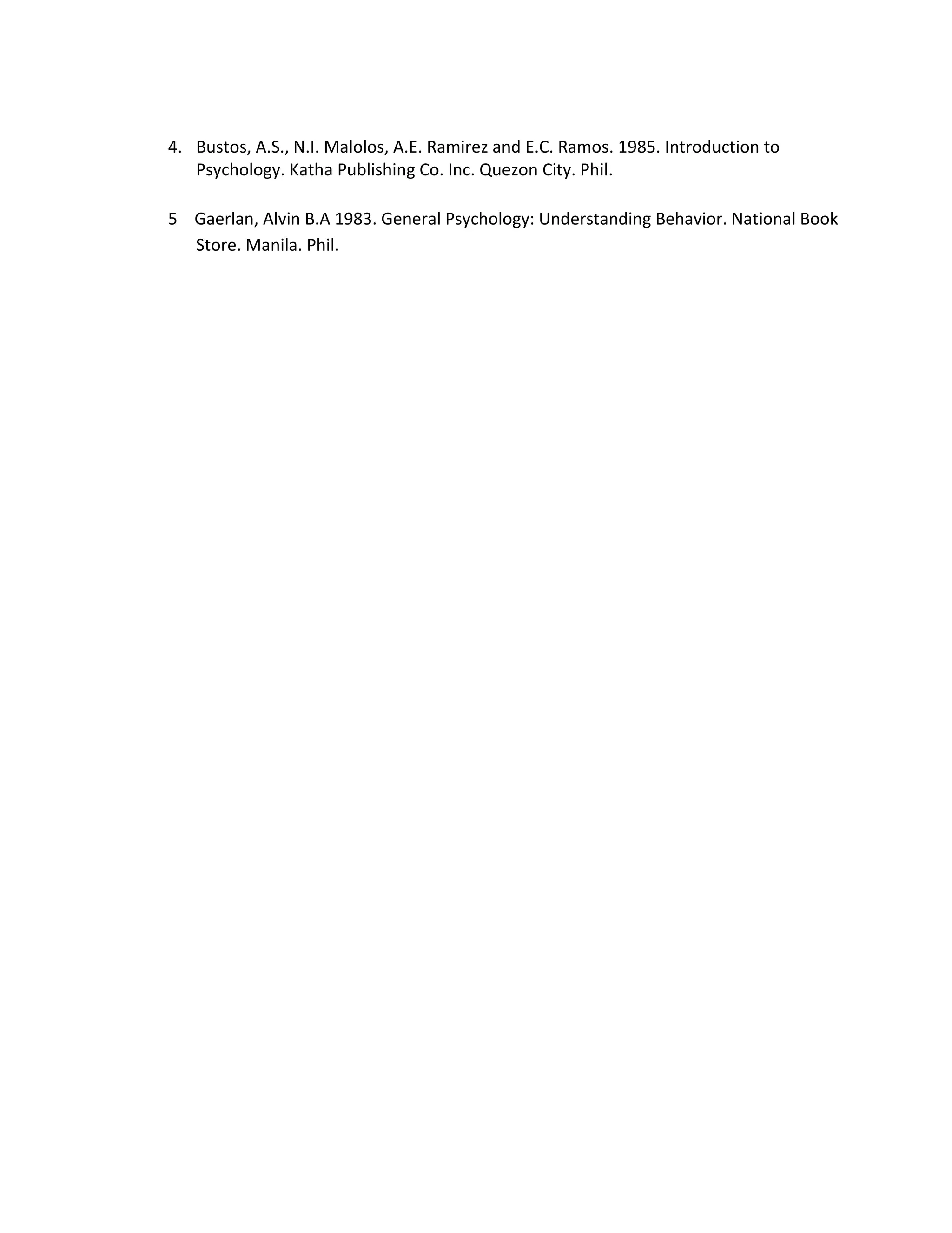 4. Bustos, A.S., N.I. Malolos, A.E. Ramirez and E.C. Ramos. 1985. Introduction to
   Psychology. Katha Publishing Co. Inc. Quezon City. Phil.

5 Gaerlan, Alvin B.A 1983. General Psychology: Understanding Behavior. National Book
  Store. Manila. Phil.
 