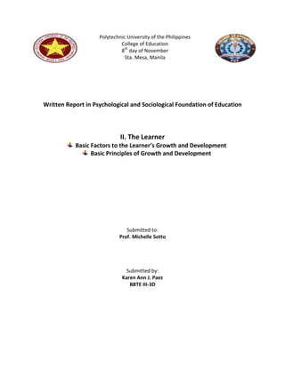 Polytechnic University of the Philippines
                             College of Education
                             8th day of November
                               Sta. Mesa, Manila




Written Report in Psychological and Sociological Foundation of Education




                             II. The Learner
           Basic Factors to the Learner’s Growth and Development
                 Basic Principles of Growth and Development




                                Submitted to:
                             Prof. Michelle Sotto




                                Submitted by:
                              Karen Ann J. Paez
                                 BBTE III-3D
 