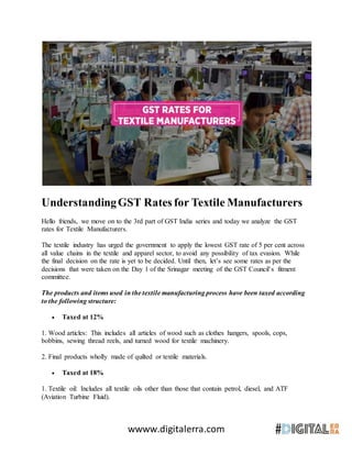 wwww.digitalerra.com
UnderstandingGST Rates for Textile Manufacturers
Hello friends, we move on to the 3rd part of GST India series and today we analyze the GST
rates for Textile Manufacturers.
The textile industry has urged the government to apply the lowest GST rate of 5 per cent across
all value chains in the textile and apparel sector, to avoid any possibility of tax evasion. While
the final decision on the rate is yet to be decided. Until then, let’s see some rates as per the
decisions that were taken on the Day 1 of the Srinagar meeting of the GST Council’s fitment
committee.
The products and items used in the textile manufacturing process have been taxed according
to the following structure:
 Taxed at 12%
1. Wood articles: This includes all articles of wood such as clothes hangers, spools, cops,
bobbins, sewing thread reels, and turned wood for textile machinery.
2. Final products wholly made of quilted or textile materials.
 Taxed at 18%
1. Textile oil: Includes all textile oils other than those that contain petrol, diesel, and ATF
(Aviation Turbine Fluid).
 
