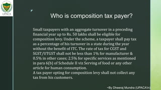 z
Who is composition tax payer?
Small taxpayers with an aggregate turnover in a preceding
financial year up to Rs. 50 lakhs shall be eligible for
composition levy. Under the scheme, a taxpayer shall pay tax
as a percentage of his turnover in a state during the year
without the benefit of ITC. The rate of tax for CGST and
SGST/UTGST shall not be less than 1% for manufacturer &
0.5% in other cases; 2.5% for specific services as mentioned
in para 6(b) of Schedule II viz Serving of food or any other
article for human consumption.
A tax payer opting for composition levy shall not collect any
tax from his customers.
~By Dheeraj Mundra (UPACA’in)
 