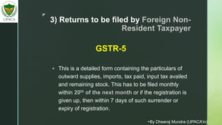 z
3) Returns to be filed by Foreign Non-
Resident Taxpayer
 This is a detailed form containing the particulars of
outward supplies, imports, tax paid, input tax availed
and remaining stock. This has to be filed monthly
within 20th of the next month or if the registration is
given up, then within 7 days of such surrender or
expiry of registration.
GSTR-5
~By Dheeraj Mundra (UPACA’in)
 