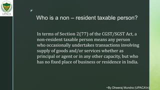 z
Who is a non – resident taxable person?
In terms of Section 2(77) of the CGST/SGST Act, a
non-resident taxable person means any person
who occasionally undertakes transactions involving
supply of goods and/or services whether as
principal or agent or in any other capacity, but who
has no fixed place of business or residence in India.
~By Dheeraj Mundra (UPACA’in)
 