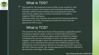 z
What is TDS?
TDS stands for Tax Deducted at Source (TDS). As per section 51, this
provision is meant for Government and Government undertakings
and other notified entities making contractual payments where total
value of such supply under a contract exceeds Rs. 2.5 Lakhs to
suppliers. While making any
payments under such contracts, the concerned Government/authority
shall deduct 1% of the total payment made and remit it into the
appropriate GST account.
What is TCS?
TCS stands for Tax Collected at Source, This provision is applicable only for
E-Commerce Operator under section 52 of CGST/SGST Act. Every E-
Commerce Operator, not being an agent, needs to withhold an amount
calculated at the rate not exceeding 1% of the “net value of taxable
supplies” made through it where the consideration with respect to such
supplies is to be collected by the operator. Such withheld amount is to be
deposited by such E-Commerce Operator to the appropriate GST account by
the 10th of the next month. The amount deposited as TCS will be reflected in
the electronic cash ledger of the supplier.
~By Dheeraj Mundra (UPACA’in)
 