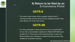 z
6) Return to be filed by an
E-Commerce Portal
 This return shall contain all the supplies made by the E-
Commerce seller and the amount of tax collected as well. It has
to be filed by 10th of the next month.
GSTR-8
GSTR-9B
 For those assessee’s whose annual turnover exceeds INR 1
Crore, then a reconciliation statement in Form GSTR-9B has to
be filed by 31st December of the next fiscal year. It has to be
filed annually and is basically an audited annual accounts, duly
certified by competent authority.
~By Dheeraj Mundra (UPACA’in)
 