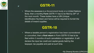 z
 Where the assessee is a Government body or a United Nations
Body, then a monthly Form GSTR-11 has to be filed by 28th of
the next month. These bodies have a UIN (Unique
Identification Number) and hence will be required to furnish the
details of inward supplies.
GSTR-11
GSTR-10
 Where a taxable person’s registration has been surrendered
or cancelled, then a final return in Form GSTR-10 has to be
filed within 3 months of such cancellation or registration. It will
declare the input tax credit and capital goods held by the
taxpayer, tax payable and paid at such time.
~By Dheeraj Mundra (UPACA’in)
 