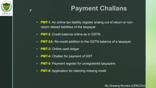 z Payment Challans
 PMT-1: An online tax liability register arising out of return or non-
return related liabilities of the taxpayer.
 PMT-2: Credit balance online as in GSTN
 PMT-2A: Re-credit addition to the GSTN balance of a taxpayer
 PMT-3: Online cash ledger
 PMT-4: Challan for payment of GST
 PMT-5: Payment register for unregistered taxpayers
 PMT-6: Application for claiming missing credit
~By Dheeraj Mundra (UPACA’in)
 
