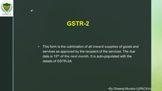 z
 This form is the culmination of all inward supplies of goods and
services as approved by the recipient of the services. The due
date is 15th of the next month. It is auto-populated with the
details of GSTR-2A
GSTR-2
~By Dheeraj Mundra (UPACA’in)
 