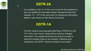 z
 It is available on the 11th of the next month for the recipients to
see and validate the information therein. Recipients have time
between 11th – 15th of the next month to change any information,
delete or add, based on their books of accounts
GSTR-2A
GSTR-1A
 The form shall be auto-populated after filing of GSTR-2 on the
15th of the next month, having all the correct or changed
information. The supplier shall have the choice to accept or
reject the changes made by the recipient. Following such
acceptance, the GSTR-1 shall be revised to such extent
~By Dheeraj Mundra (UPACA’in)
 