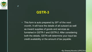 z
 This form is auto prepared by 20th of the next
month. It will have the details of all outward as well
as inward supplies of goods and services as
furnished in GSTR-1 and GSTR-2. After considering
both the details, GSTN will determine your input tax
credit availability or the amount of tax payable.
GSTR-3
~By Dheeraj Mundra (UPACA’in)
 