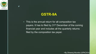 z
 This is the annual return for all composition tax
payers. It has to filed by 31st December of the coming
financial year and includes all the quarterly returns
filed by the composition tax payer.
GSTR-9A
~By Dheeraj Mundra (UPACA’in)
 