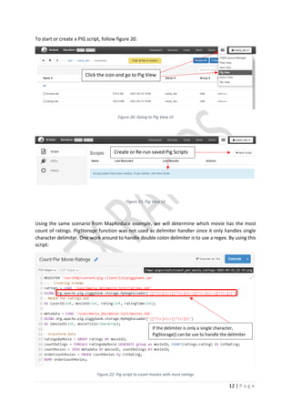 12 | P a g e
To start or create a PIG script, follow figure 20.
Figure 20: Going to Pig View UI
Figure 21: Pig View UI
Using the same scenario from MapReduce example, we will determine which movie has the most
count of ratings. PigStorage function was not used as delimiter handler since it only handles single
character delimiter. One work around to handle double colon delimiter is to use a regex. By using this
script:
Figure 22: Pig script to count movies with most ratings
Click the icon and go to Pig View
Create or Re-run saved Pig Scripts
+
If the delimiter is only a single character,
PigStorage() can be use to handle the delimiter
 