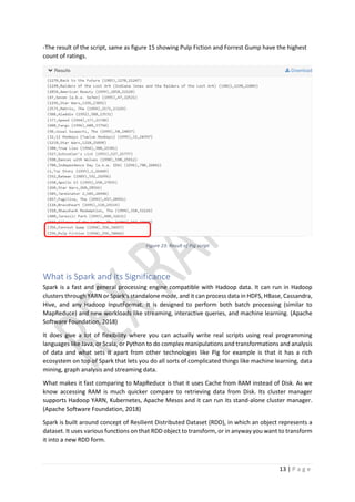 13 | P a g e
-The result of the script, same as figure 15 showing Pulp Fiction and Forrest Gump have the highest
count of ratings.
Figure 23: Result of Pig script
What is Spark and its Significance
Spark is a fast and general processing engine compatible with Hadoop data. It can run in Hadoop
clusters through YARN or Spark's standalone mode, and it can process data in HDFS, HBase, Cassandra,
Hive, and any Hadoop InputFormat. It is designed to perform both batch processing (similar to
MapReduce) and new workloads like streaming, interactive queries, and machine learning. (Apache
Software Foundation, 2018)
It does give a lot of flexibility where you can actually write real scripts using real programming
languages like Java, or Scala, or Python to do complex manipulations and transformations and analysis
of data and what sets it apart from other technologies like Pig for example is that it has a rich
ecosystem on top of Spark that lets you do all sorts of complicated things like machine learning, data
mining, graph analysis and streaming data.
What makes it fast comparing to MapReduce is that it uses Cache from RAM instead of Disk. As we
know accessing RAM is much quicker compare to retrieving data from Disk. Its cluster manager
supports Hadoop YARN, Kubernetes, Apache Mesos and it can run its stand-alone cluster manager.
(Apache Software Foundation, 2018)
Spark is built around concept of Resilient Distributed Dataset (RDD), in which an object represents a
dataset. It uses various functions on that RDD object to transform, or in anyway you want to transform
it into a new RDD form.
 