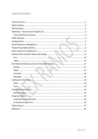 1 | P a g e
Table of Contents
Table of Contents....................................................................................................................................1
What is Hadoop ......................................................................................................................................2
HDFS Overview........................................................................................................................................2
MapReduce – Overview and Its Significance..........................................................................................3
How it distributes processing..............................................................................................................4
YARN - Overview.....................................................................................................................................4
Handling Failure ......................................................................................................................................5
Simple Application of MapReduce..........................................................................................................5
Programming Hadoop with Pig...............................................................................................................9
What is Spark and its Significance.........................................................................................................13
Relational Data and How it Works with Hadoop..................................................................................16
Hive ...................................................................................................................................................16
Sqoop ................................................................................................................................................17
Non-Relational Database and How it Works with Hadoop...................................................................17
No SQL...............................................................................................................................................17
HBase ................................................................................................................................................17
Cassandra..........................................................................................................................................18
MongoDB ..........................................................................................................................................18
Feeding Data into Cluster......................................................................................................................18
Kafka..................................................................................................................................................18
Flume ................................................................................................................................................19
Processing Streaming Data ...................................................................................................................19
Spark Streaming................................................................................................................................19
Designing a System ...............................................................................................................................20
Understand the Requirements .........................................................................................................20
An Example of Application................................................................................................................20
Table of Figures.....................................................................................................................................22
References ............................................................................................................................................23
 