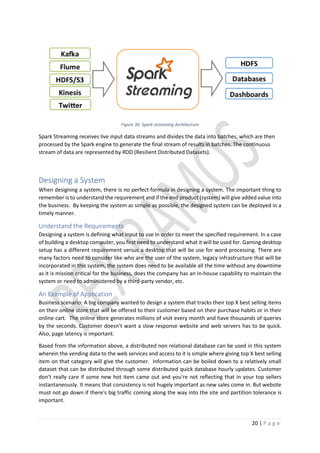 20 | P a g e
Figure 36: Spark streaming Architecture
Spark Streaming receives live input data streams and divides the data into batches, which are then
processed by the Spark engine to generate the final stream of results in batches. The continuous
stream of data are represented by RDD (Resilient Distributed Datasets).
Designing a System
When designing a system, there is no perfect formula in designing a system. The important thing to
remember is to understand the requirement and if the end product (system) will give added value into
the business. By keeping the system as simple as possible, the designed system can be deployed in a
timely manner.
Understand the Requirements
Designing a system is defining what input to use in order to meet the specified requirement. In a case
of building a desktop computer, you first need to understand what it will be used for. Gaming desktop
setup has a different requirement versus a desktop that will be use for word processing. There are
many factors need to consider like who are the user of the system, legacy infrastructure that will be
incorporated in this system, the system does need to be available all the time without any downtime
as it is mission critical for the business, does the company has an in-house capability to maintain the
system or need to administered by a third-party vendor, etc.
An Example of Application
Business scenario: A big company wanted to design a system that tracks their top X best selling items
on their online store that will be offered to their customer based on their purchase habits or in their
online cart. The online store generates millions of visit every month and have thousands of queries
by the seconds. Customer doesn’t want a slow response website and web servers has to be quick.
Also, page latency is important.
Based from the information above, a distributed non relational database can be used in this system
wherein the vending data to the web services and access to it is simple where giving top X best selling
item on that category will give the customer. Information can be boiled down to a relatively small
dataset that can be distributed through some distributed quick database hourly updates. Customer
don't really care if some new hot item came out and you're not reflecting that in your top sellers
instantaneously. It means that consistency is not hugely important as new sales come in. But website
must not go down if there's big traffic coming along the way into the site and partition tolerance is
important.
 