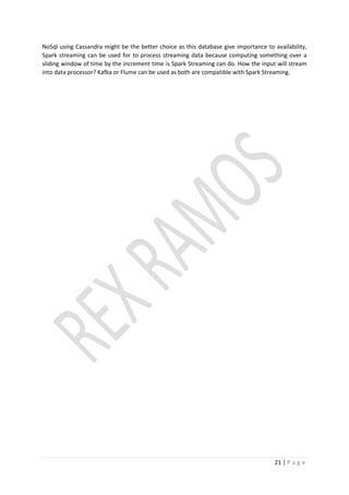 21 | P a g e
NoSql using Cassandra might be the better choice as this database give importance to availability,
Spark streaming can be used for to process streaming data because computing something over a
sliding window of time by the increment time is Spark Streaming can do. How the input will stream
into data processor? Kafka or Flume can be used as both are compatible with Spark Streaming.
 