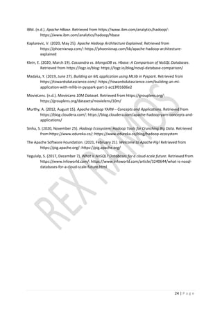 24 | P a g e
IBM. (n.d.). Apache HBase. Retrieved from https://www.ibm.com/analytics/hadoop/:
https://www.ibm.com/analytics/hadoop/hbase
Kaplarevic, V. (2020, May 25). Apache Hadoop Architecture Explained. Retrieved from
https://phoenixnap.com/: https://phoenixnap.com/kb/apache-hadoop-architecture-
explained
Klein, E. (2020, March 19). Cassandra vs. MongoDB vs. Hbase: A Comparison of NoSQL Databases.
Retrieved from https://logz.io/blog: https://logz.io/blog/nosql-database-comparison/
Madaka, Y. (2019, June 27). Building an ML application using MLlib in Pyspark. Retrieved from
https://towardsdatascience.com/: https://towardsdatascience.com/building-an-ml-
application-with-mllib-in-pyspark-part-1-ac13f01606e2
MovieLens. (n.d.). MovieLens 10M Dataset. Retrieved from https://grouplens.org/:
https://grouplens.org/datasets/movielens/10m/
Murthy, A. (2012, August 15). Apache Hadoop YARN – Concepts and Applications. Retrieved from
https://blog.cloudera.com/: https://blog.cloudera.com/apache-hadoop-yarn-concepts-and-
applications/
Sinha, S. (2020, November 25). Hadoop Ecosystem: Hadoop Tools for Crunching Big Data. Retrieved
from https://www.edureka.co/: https://www.edureka.co/blog/hadoop-ecosystem
The Apache Software Foundation. (2021, February 21). Welcome to Apache Pig! Retrieved from
https://pig.apache.org/: https://pig.apache.org/
Yegulalp, S. (2017, December 7). What is NoSQL? Databases for a cloud-scale future. Retrieved from
https://www.infoworld.com/: https://www.infoworld.com/article/3240644/what-is-nosql-
databases-for-a-cloud-scale-future.html
 