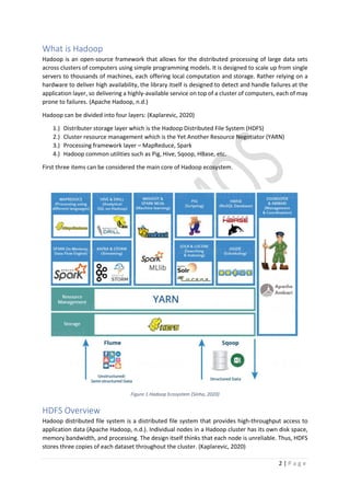 2 | P a g e
What is Hadoop
Hadoop is an open-source framework that allows for the distributed processing of large data sets
across clusters of computers using simple programming models. It is designed to scale up from single
servers to thousands of machines, each offering local computation and storage. Rather relying on a
hardware to deliver high availability, the library itself is designed to detect and handle failures at the
application layer, so delivering a highly-available service on top of a cluster of computers, each of may
prone to failures. (Apache Hadoop, n.d.)
Hadoop can be divided into four layers: (Kaplarevic, 2020)
1.) Distributer storage layer which is the Hadoop Distributed File System (HDFS)
2.) Cluster resource management which is the Yet Another Resource Negotiator (YARN)
3.) Processing framework layer – MapReduce, Spark
4.) Hadoop common utilities such as Pig, Hive, Sqoop, HBase, etc.
First three items can be considered the main core of Hadoop ecosystem.
Figure 1 Hadoop Ecosystem (Sinha, 2020)
HDFS Overview
Hadoop distributed file system is a distributed file system that provides high-throughput access to
application data (Apache Hadoop, n.d.). Individual nodes in a Hadoop cluster has its own disk space,
memory bandwidth, and processing. The design itself thinks that each node is unreliable. Thus, HDFS
stores three copies of each dataset throughout the cluster. (Kaplarevic, 2020)
 