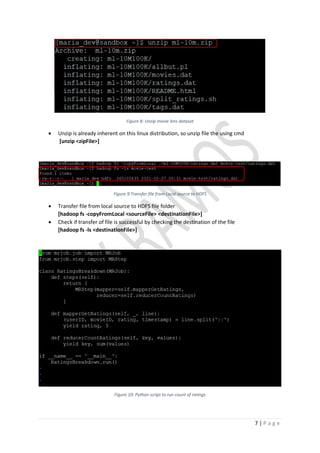 7 | P a g e
Figure 8: Unzip movie lens dataset
• Unzip is already inherent on this linux distribution, so unzip file the using cmd
[unzip <zipFile>]
Figure 9:Transfer file from Local source to HDFS
• Transfer file from local source to HDFS file folder
[hadoop fs -copyFromLocal <sourceFile> <destinationFile>]
• Check if transfer of file is successful by checking the destination of the file
[hadoop fs -ls <destinationFile>]
Figure 10: Python script to run count of ratings
 