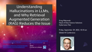 Greg Makowski
Head of Data Science Solutions
Cybernator.Net
Friday, September 29, 2023, 10:10 am
Global AI Conference
https://www.globalbigdataconference.com/virtual/global-artificial-intelligence-
conference/schedule-139.html Conference Schedule
https://www.slideshare.net/gregmakowski Slides
www.LinkedIn.com/in/GregMakowski Connect on LinkedIn
Understanding
Hallucinations in LLMs,
and Why Retrieval
Augmented Generation
(RAG) Reduces the Issue
 