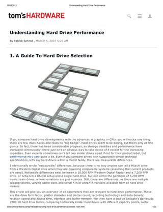 16/08/2013 Understanding Hard Drive Performance
www.tomshardware.com/print/understanding-hard-drive-performance,reviews-1557.html 1/33
Understanding Hard Drive Performance
By Patrick Schmid , MARCH 5, 2007 5:20 AM
1. A Guide To Hard Drive Selection
If you compare hard drive developments with the advances in graphics or CPUs you will notice one thing:
there are few must-haves and really no "big bangs". Hard drives seem to be boring, but that's only at first
glance. In fact, there has been considerable progress, as storage densities and performance have
increased continuously; there just isn't an obvious way to take notice of it except for the increasing
capacities. Even experts sometimes can't tell two similar drives apart if not for their product label, but
performance may vary quite a bit. Even if you compare drives with supposedly similar technical
specifications, let's say hard drives within a model family, there are measurable differences.
I intentionally wrote "measurable" differences, because there is no way anyone can tell a Hitachi drive
from a Western Digital drive when they are powering comparable systems (assuming that current products
are used). Noticeable differences exist between a 10,000 RPM Western Digital Raptor and a 7,200 RPM
drive, or between a RAID 0 setup and a single hard drive, but not within the gazillions of 7,200 RPM
mainstream drives, where variations are just nuances. Still, there are differences, as there are multiple
capacity points, varying cache sizes and Serial ATA or UltraATA versions available from all hard drive
makers.
This article will give you an overview of all parameters that are relevant to hard drive performance. These
are the drive form factor, platter diameter and platter count, recording technology and data density,
rotation speed and access time, interface and buffer memory. We then have a look at Seagate's Barracuda
7200.10 hard drive family, comparing technically similar hard drives with different capacity points, cache
E 6#
 