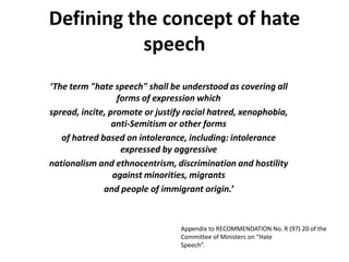 Defining the concept of hate
           speech
‘The term "hate speech" shall be understood as covering all
                  forms of expression which
spread, incite, promote or justify racial hatred, xenophobia,
                 anti‐Semitism or other forms
   of hatred based on intolerance, including: intolerance
                   expressed by aggressive
nationalism and ethnocentrism, discrimination and hostility
                 against minorities, migrants
              and people of immigrant origin.’



                                 Appendix to RECOMMENDATION No. R (97) 20 of the
                                 Committee of Ministers on “Hate
                                 Speech“.
 
