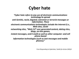 Cyber hate
    “Cyber hate refers to any use of electronic communications
                         technology to spread
  anti‐Semitic, racist, bigoted, extremist or terrorist messages or
                          information. These
electronic communications technologies include the Internet (i.e.,
                           Web‐sites, social
networking sites, “Web 2.0” user‐generated content, dating sites,
                         blogs, on‐line games,
instant messages, and E‐mail) as well as other computer‐ and cell
                             phone‐based
   information technologies (such as text messages and mobile
                               phones).”


                             From Responding to Cyberhate, Toolkit for Action (ADL)4
 