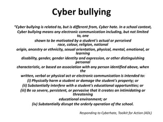 Cyber bullying
“Cyber bullying is related to, but is different from, Cyber hate. In a school context,
  Cyber bullying means any electronic communication including, but not limited
                                           to, one
                shown to be motivated by a student's actual or perceived
                              race, colour, religion, national
 origin, ancestry or ethnicity, sexual orientation, physical, mental, emotional, or
                                          learning
     disability, gender, gender identity and expression, or other distinguishing
                                          personal
 characteristic, or based on association with any person identified above, when
                                             the
    written, verbal or physical act or electronic communication is intended to:
          (i) Physically harm a student or damage the student's property; or
      (ii) Substantially interfere with a student's educational opportunities; or
    (iii) Be so severe, persistent, or pervasive that it creates an intimidating or
                                        threatening
                               educational environment; or
              (iv) Substantially disrupt the orderly operation of the school.

                                        Responding to Cyberhate, Toolkit for Action (ADL)
 