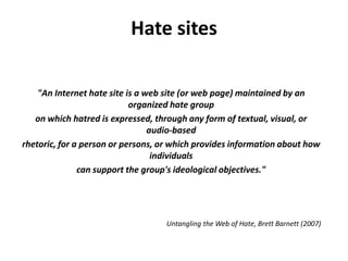 Hate sites

    "An Internet hate site is a web site (or web page) maintained by an
                            organized hate group
   on which hatred is expressed, through any form of textual, visual, or
                                 audio‐based
rhetoric, for a person or persons, or which provides information about how
                                  individuals
               can support the group's ideological objectives."




                                   Untangling the Web of Hate, Brett Barnett (2007)
 