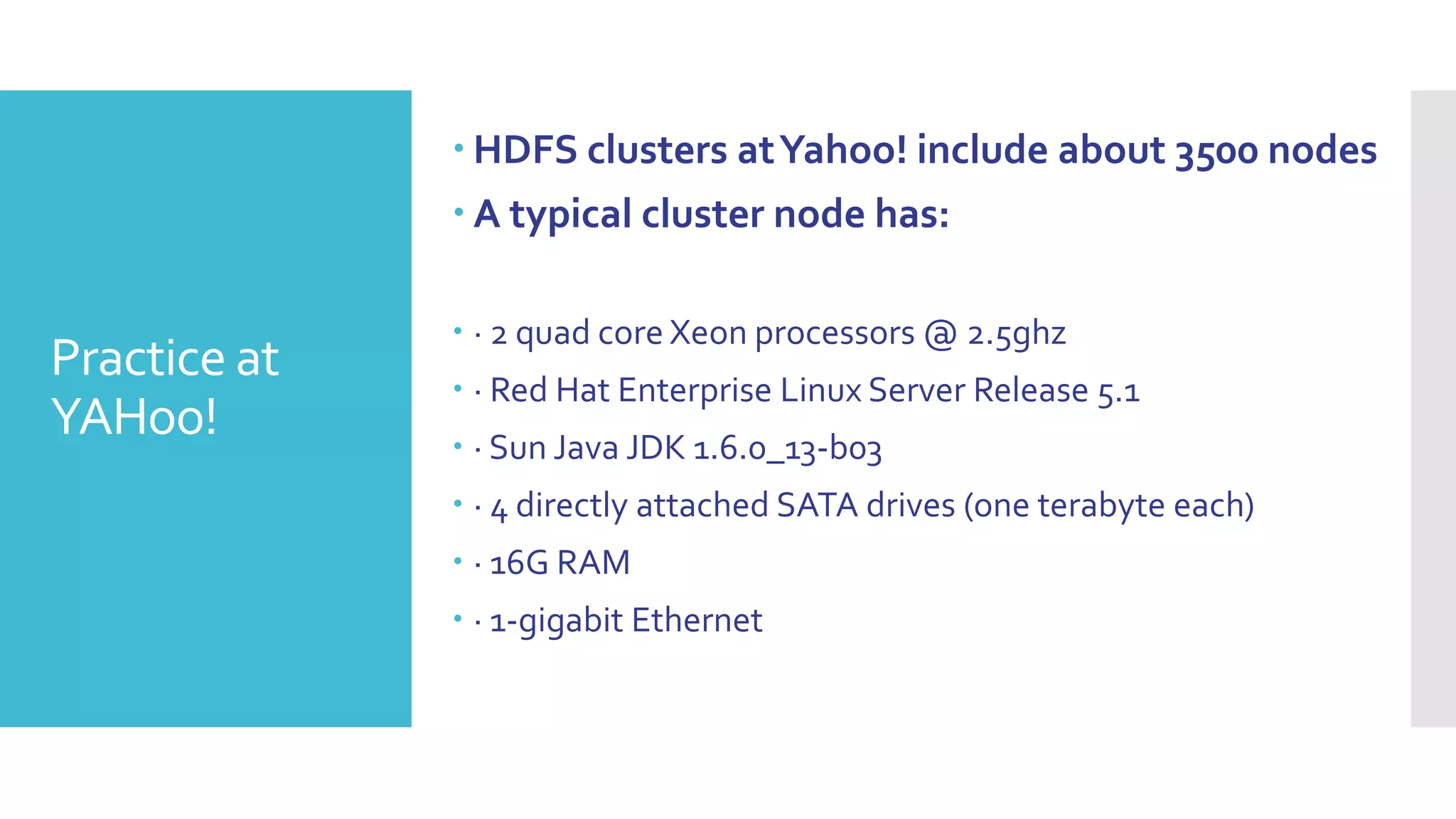  HDFS clusters at Yahoo! include about 3500 nodes
               A typical cluster node has:

               · 2 quad core Xeon processors @ 2.5ghz
Practice at    · Red Hat Enterprise Linux Server Release 5.1
YAHoo!         · Sun Java JDK 1.6.0_13-b03
               · 4 directly attached SATA drives (one terabyte each)
               · 16G RAM
               · 1-gigabit Ethernet
 