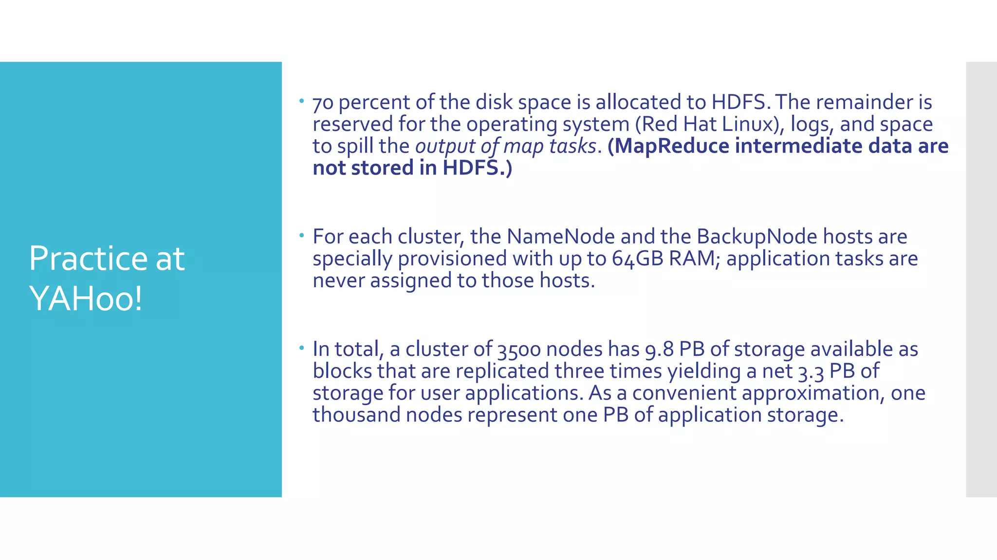  70 percent of the disk space is allocated to HDFS. The remainder is
                reserved for the operating system (Red Hat Linux), logs, and space
                to spill the output of map tasks. (MapReduce intermediate data are
                not stored in HDFS.)


               For each cluster, the NameNode and the BackupNode hosts are
Practice at     specially provisioned with up to 64GB RAM; application tasks are
                never assigned to those hosts.
YAHoo!
               In total, a cluster of 3500 nodes has 9.8 PB of storage available as
                blocks that are replicated three times yielding a net 3.3 PB of
                storage for user applications. As a convenient approximation, one
                thousand nodes represent one PB of application storage.
 