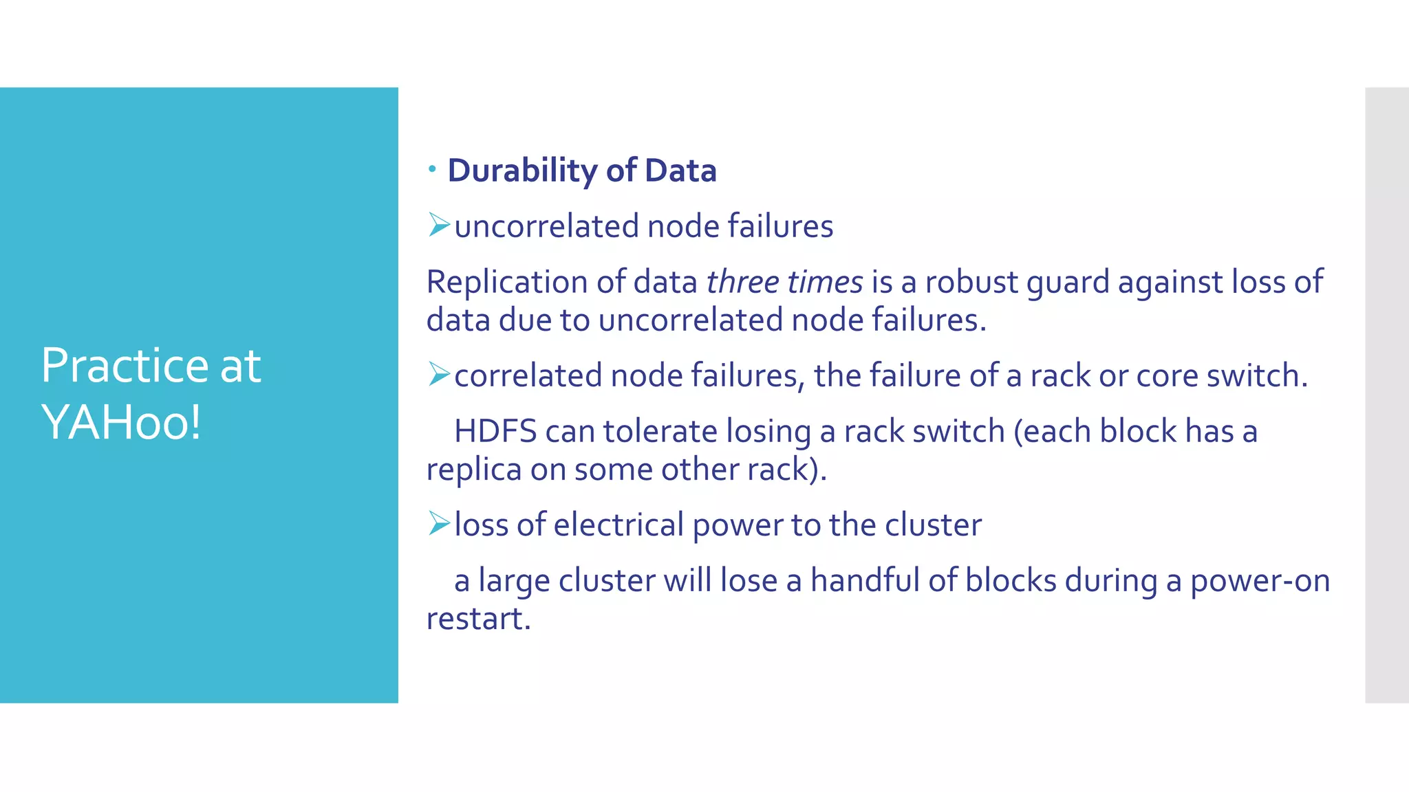  Durability of Data
              uncorrelated node failures
              Replication of data three times is a robust guard against loss of
              data due to uncorrelated node failures.
Practice at   correlated node failures, the failure of a rack or core switch.
YAHoo!          HDFS can tolerate losing a rack switch (each block has a
              replica on some other rack).
              loss of electrical power to the cluster
                a large cluster will lose a handful of blocks during a power-on
              restart.
 