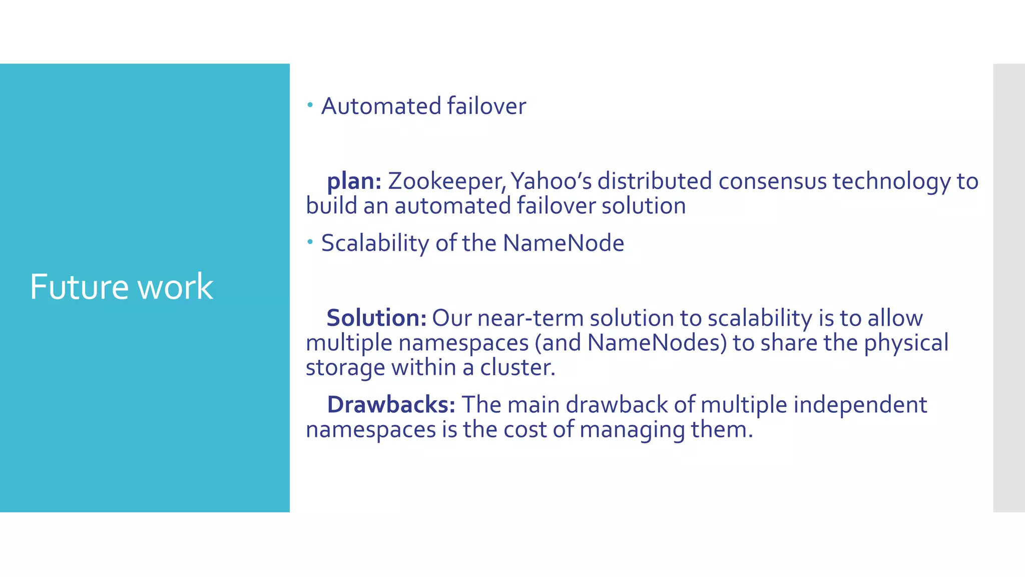  Automated failover

                plan: Zookeeper, Yahoo’s distributed consensus technology to
              build an automated failover solution
               Scalability of the NameNode
Future work
                Solution: Our near-term solution to scalability is to allow
              multiple namespaces (and NameNodes) to share the physical
              storage within a cluster.
                Drawbacks: The main drawback of multiple independent
              namespaces is the cost of managing them.
 