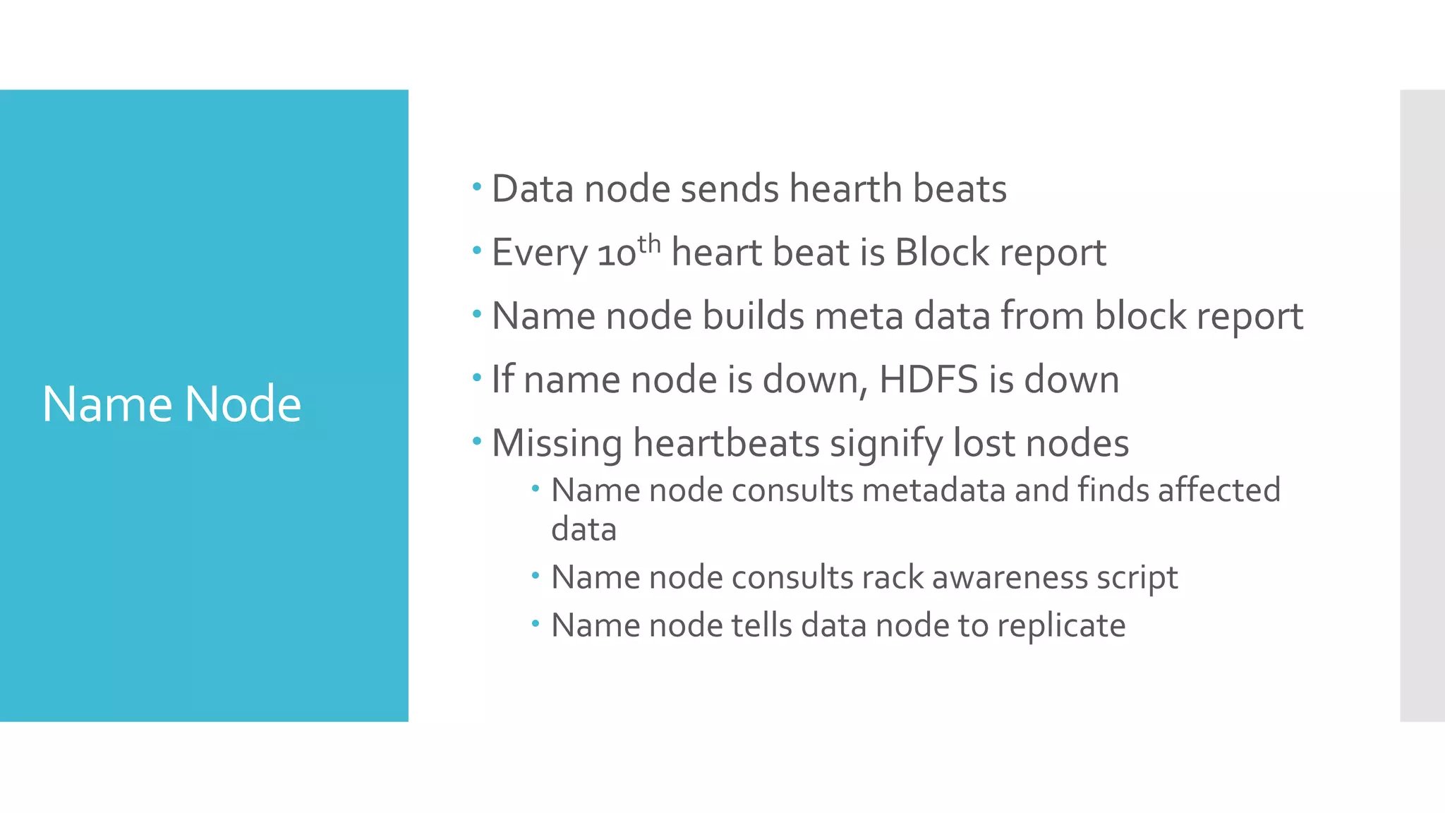  Data node sends hearth beats
             Every 10th heart beat is Block report
             Name node builds meta data from block report
             If name node is down, HDFS is down
Name Node
             Missing heartbeats signify lost nodes
                Name node consults metadata and finds affected
                 data
                Name node consults rack awareness script
                Name node tells data node to replicate
 