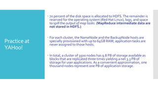  70 percent of the disk space is allocated to HDFS. The remainder is
                reserved for the operating system (Red Hat Linux), logs, and space
                to spill the output of map tasks. (MapReduce intermediate data are
                not stored in HDFS.)


               For each cluster, the NameNode and the BackupNode hosts are
Practice at     specially provisioned with up to 64GB RAM; application tasks are
                never assigned to those hosts.
YAHoo!
               In total, a cluster of 3500 nodes has 9.8 PB of storage available as
                blocks that are replicated three times yielding a net 3.3 PB of
                storage for user applications. As a convenient approximation, one
                thousand nodes represent one PB of application storage.
 