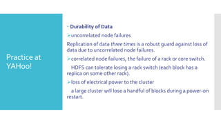  Durability of Data
              uncorrelated node failures
              Replication of data three times is a robust guard against loss of
              data due to uncorrelated node failures.
Practice at   correlated node failures, the failure of a rack or core switch.
YAHoo!          HDFS can tolerate losing a rack switch (each block has a
              replica on some other rack).
              loss of electrical power to the cluster
                a large cluster will lose a handful of blocks during a power-on
              restart.
 