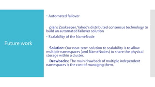  Automated failover

                plan: Zookeeper, Yahoo’s distributed consensus technology to
              build an automated failover solution
               Scalability of the NameNode
Future work
                Solution: Our near-term solution to scalability is to allow
              multiple namespaces (and NameNodes) to share the physical
              storage within a cluster.
                Drawbacks: The main drawback of multiple independent
              namespaces is the cost of managing them.
 