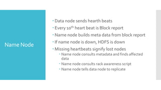  Data node sends hearth beats
             Every 10th heart beat is Block report
             Name node builds meta data from block report
             If name node is down, HDFS is down
Name Node
             Missing heartbeats signify lost nodes
                Name node consults metadata and finds affected
                 data
                Name node consults rack awareness script
                Name node tells data node to replicate
 